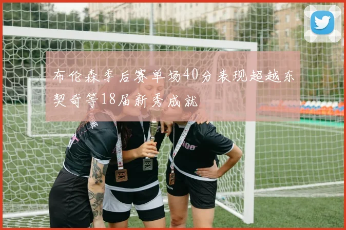布伦森季后赛单场40分表现超越东契奇等18届新秀成就