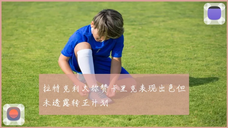 拉特克利夫称赞卡里克表现出色但未透露转正计划