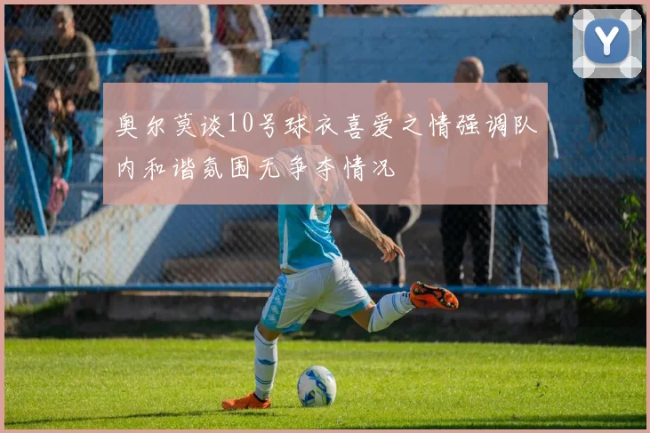 奥尔莫谈10号球衣喜爱之情强调队内和谐氛围无争夺情况