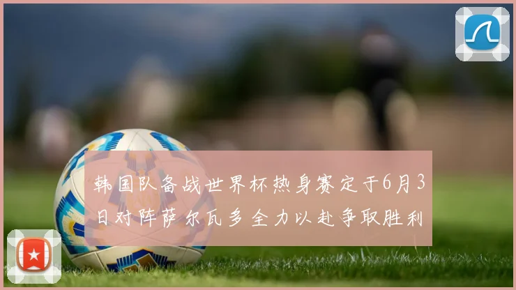韩国队备战世界杯热身赛定于6月3日对阵萨尔瓦多全力以赴争取胜利