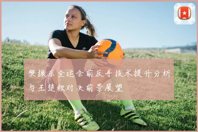 樊振东全运会前反手技术提升分析与王楚钦对决前景展望