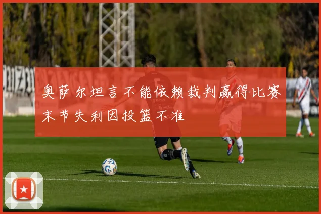 奥萨尔坦言不能依赖裁判赢得比赛末节失利因投篮不准