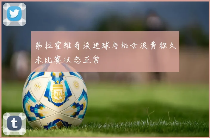 弗拉霍维奇谈进球与机会浪费称久未比赛状态正常