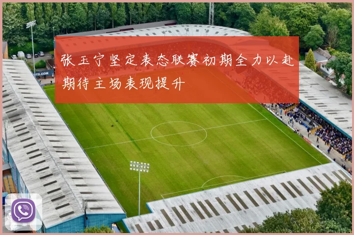 张玉宁坚定表态联赛初期全力以赴期待主场表现提升