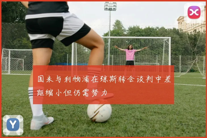 国米与利物浦在琼斯转会谈判中差距缩小但仍需努力