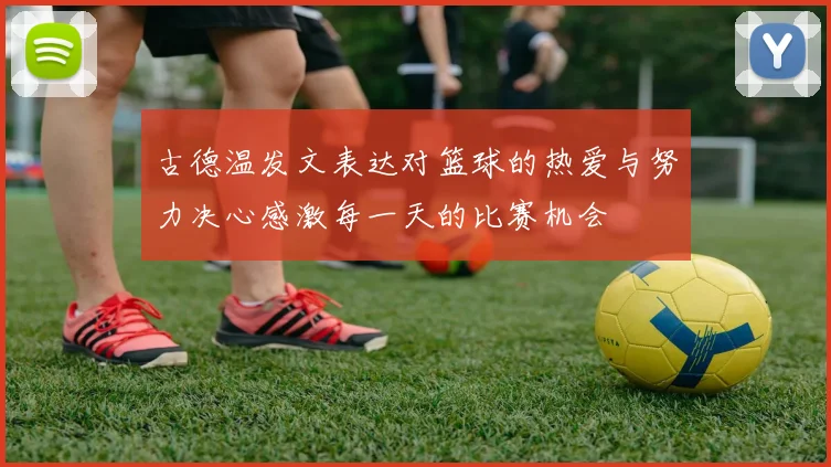 古德温发文表达对篮球的热爱与努力决心感激每一天的比赛机会