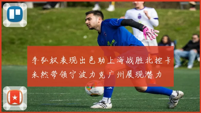 李弘权表现出色助上海战胜北控卡米然带领宁波力克广州展现潜力
