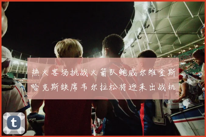热火客场挑战火箭队鲍威尔维金斯哈克斯缺席韦尔拉松将迎来出战机会