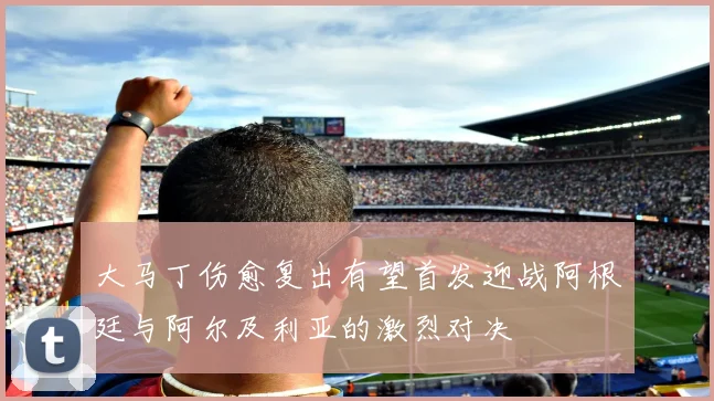 大马丁伤愈复出有望首发迎战阿根廷与阿尔及利亚的激烈对决