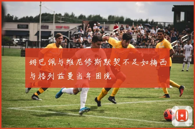 姆巴佩与维尼修斯默契不足如梅西与格列兹曼当年困境
