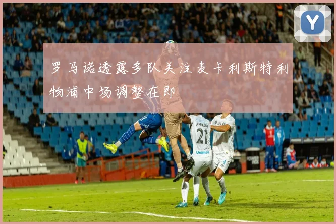 罗马诺透露多队关注麦卡利斯特利物浦中场调整在即
