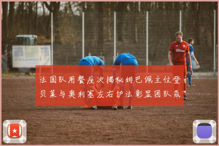 法国队用餐座次揭秘姆巴佩主位登贝莱与奥利塞左右护法彰显团队氛围