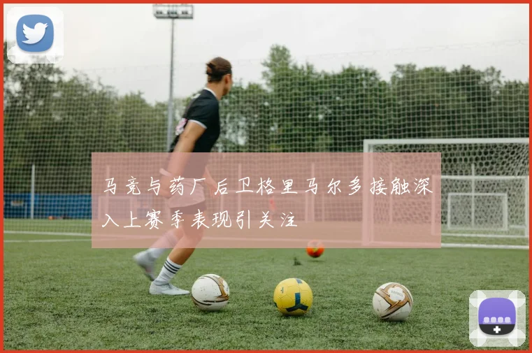 马竞与药厂后卫格里马尔多接触深入上赛季表现引关注
