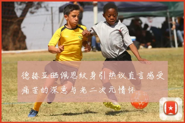 德赫亚晒佩恩纹身引热议直言感受痛苦的深意与老二次元情怀