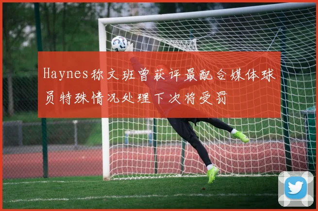 Haynes称文班曾获评最配合媒体球员特殊情况处理下次将受罚
