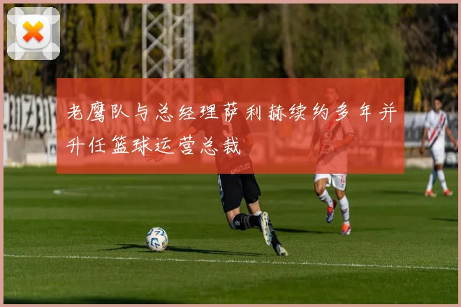 老鹰队与总经理萨利赫续约多年并升任篮球运营总裁