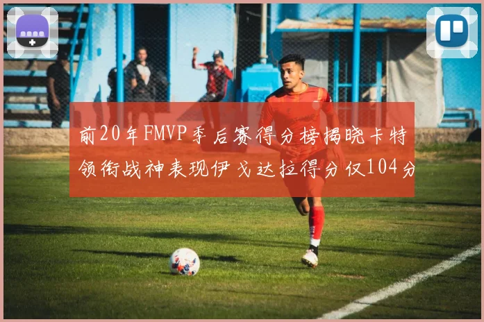 前20年FMVP季后赛得分榜揭晓卡特领衔战神表现伊戈达拉得分仅104分