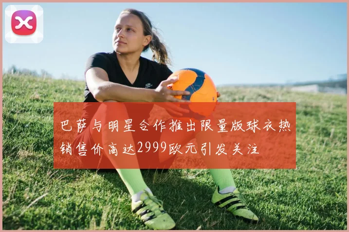 巴萨与明星合作推出限量版球衣热销售价高达2999欧元引发关注