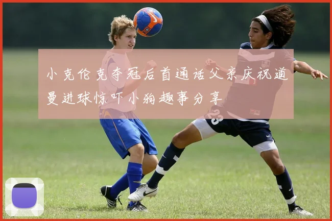 小克伦克夺冠后首通话父亲庆祝道曼进球惊吓小狗趣事分享