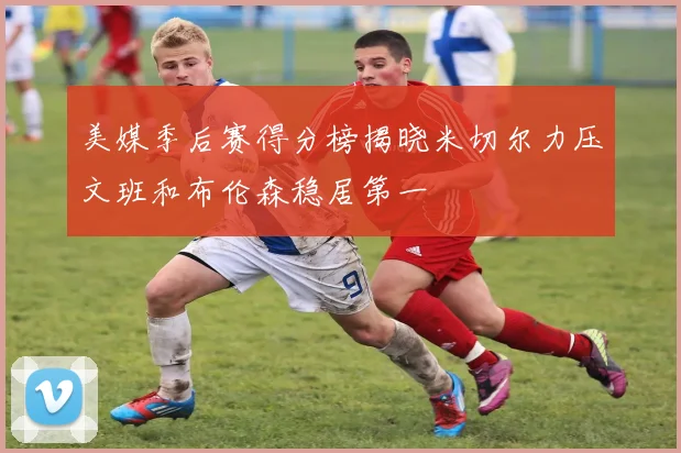 美媒季后赛得分榜揭晓米切尔力压文班和布伦森稳居第一