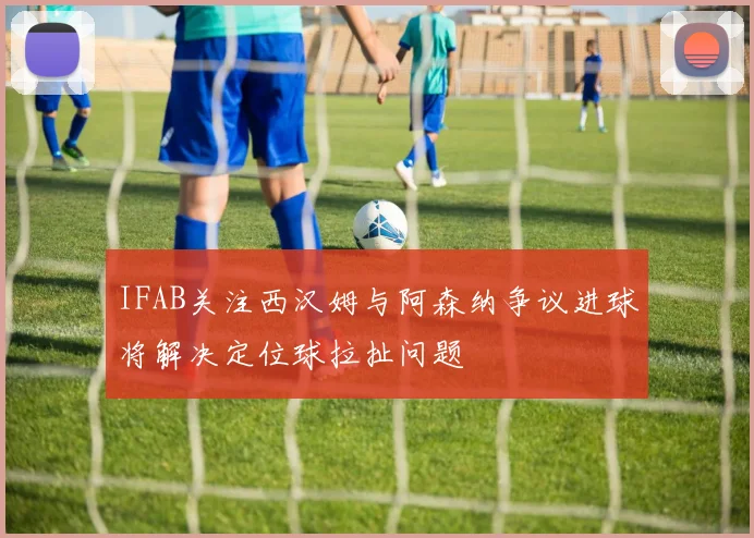 IFAB关注西汉姆与阿森纳争议进球将解决定位球拉扯问题