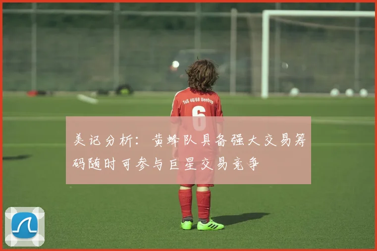 美记分析：黄蜂队具备强大交易筹码随时可参与巨星交易竞争