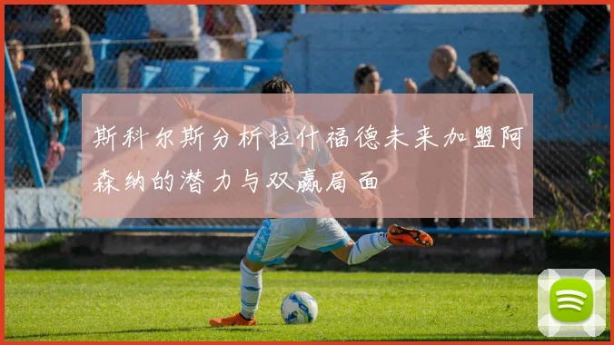 斯科尔斯分析拉什福德未来加盟阿森纳的潜力与双赢局面