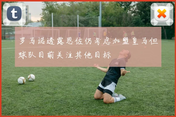 罗马诺透露恩佐仍考虑加盟皇马但球队目前关注其他目标