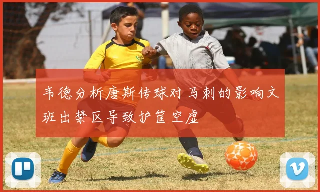 韦德分析唐斯传球对马刺的影响文班出禁区导致护筐空虚