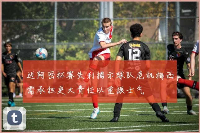 迈阿密杯赛失利揭示球队危机梅西需承担更大责任以重振士气