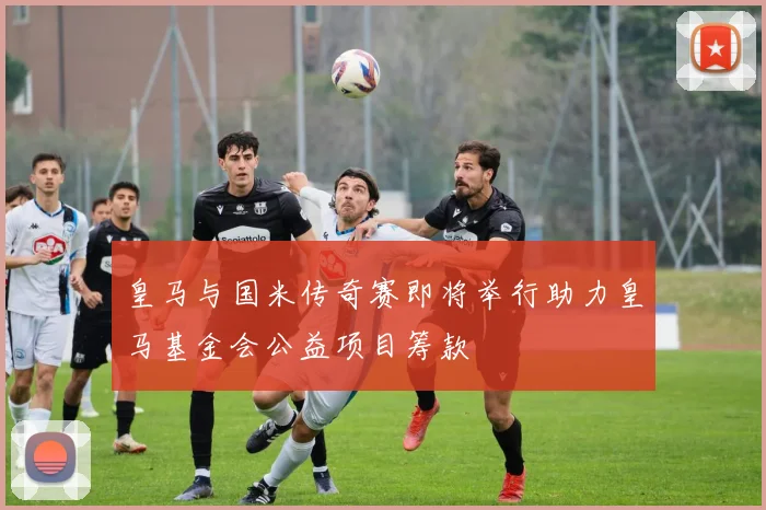 皇马与国米传奇赛即将举行助力皇马基金会公益项目筹款