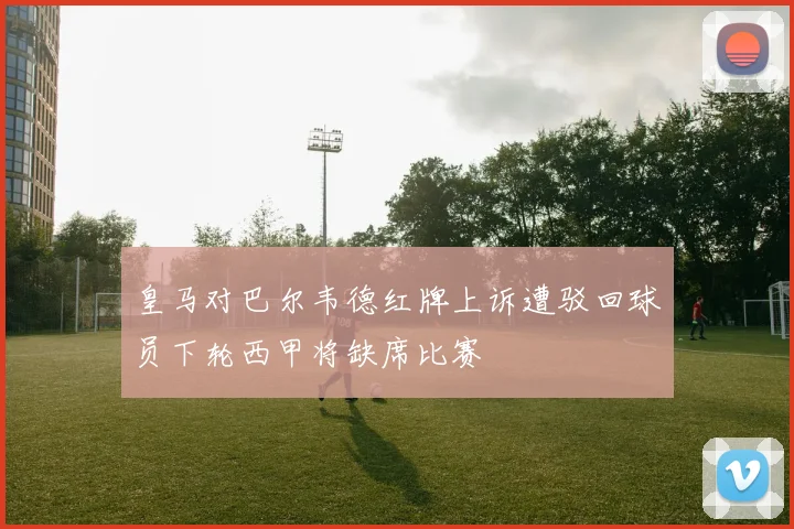 皇马对巴尔韦德红牌上诉遭驳回球员下轮西甲将缺席比赛
